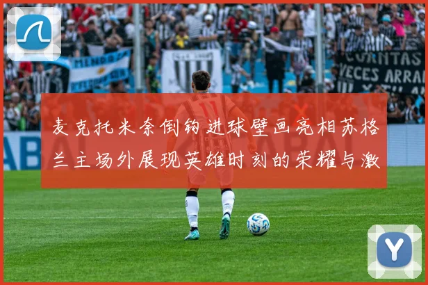 麦克托米奈倒钩进球壁画亮相苏格兰主场外展现英雄时刻的荣耀与激情