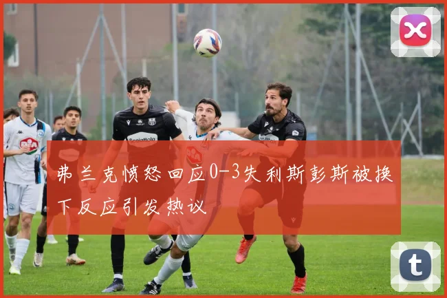 弗兰克愤怒回应0-3失利斯彭斯被换下反应引发热议