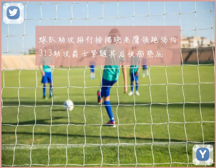 球队助攻排行榜揭晓老鹰领跑场均313助攻爵士紧随其后快船垫底