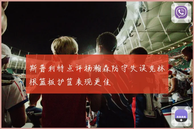 斯普利特点评杨瀚森防守失误克林根篮板护筐表现更佳