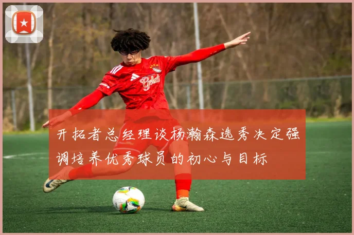 开拓者总经理谈杨瀚森选秀决定强调培养优秀球员的初心与目标