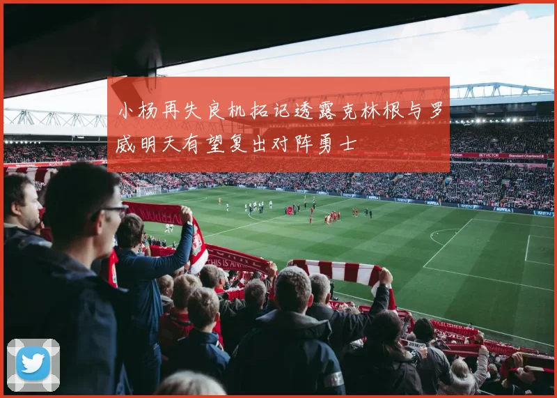 小杨再失良机拓记透露克林根与罗威明天有望复出对阵勇士