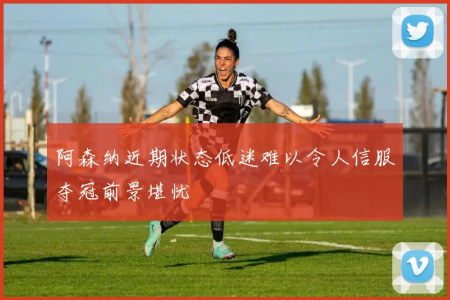 阿森纳近期状态低迷难以令人信服夺冠前景堪忧