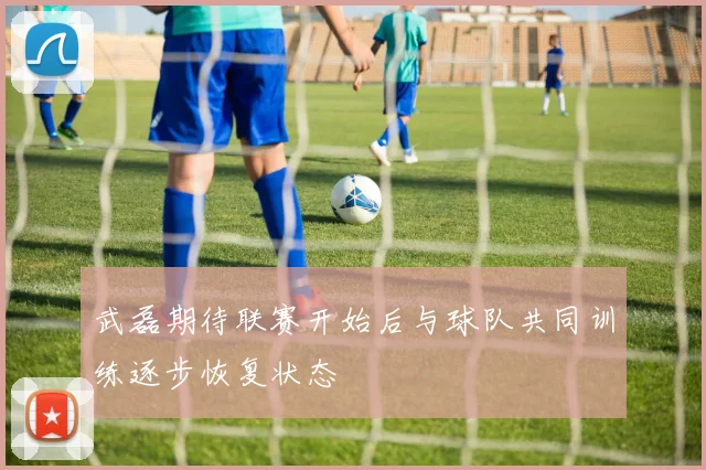 武磊期待联赛开始后与球队共同训练逐步恢复状态