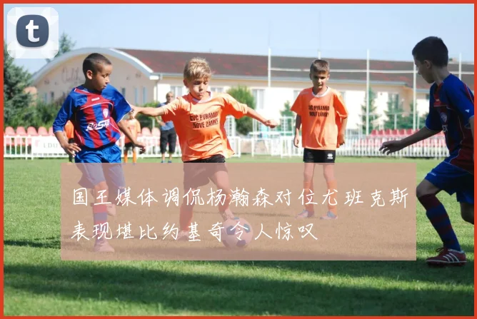 国王媒体调侃杨瀚森对位尤班克斯表现堪比约基奇令人惊叹