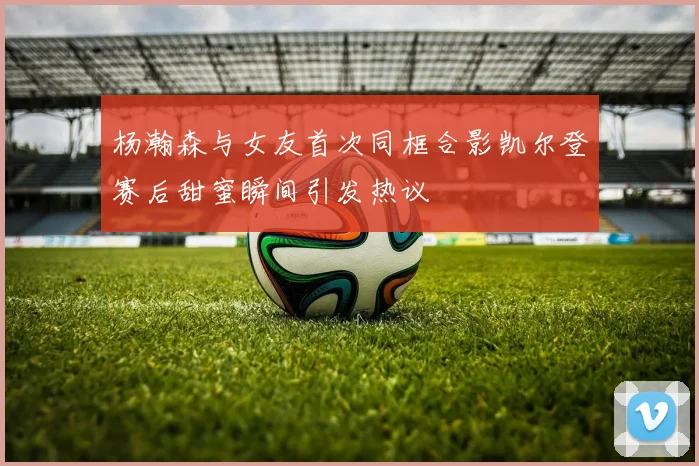 杨瀚森与女友首次同框合影凯尔登赛后甜蜜瞬间引发热议