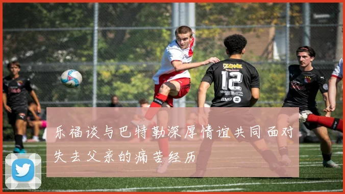 乐福谈与巴特勒深厚情谊共同面对失去父亲的痛苦经历
