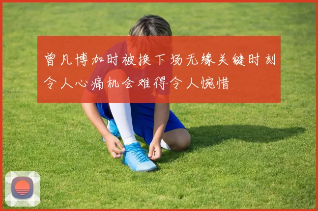 曾凡博加时被换下场无缘关键时刻令人心痛机会难得令人惋惜