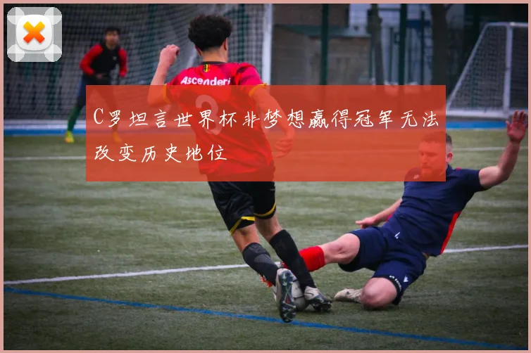 C罗坦言世界杯非梦想赢得冠军无法改变历史地位