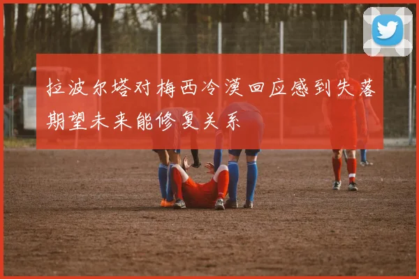 拉波尔塔对梅西冷漠回应感到失落期望未来能修复关系