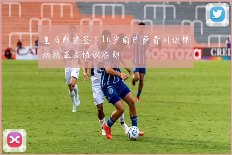 皇马即将签下16岁前巴萨青训边锋纳纳正式协议在即