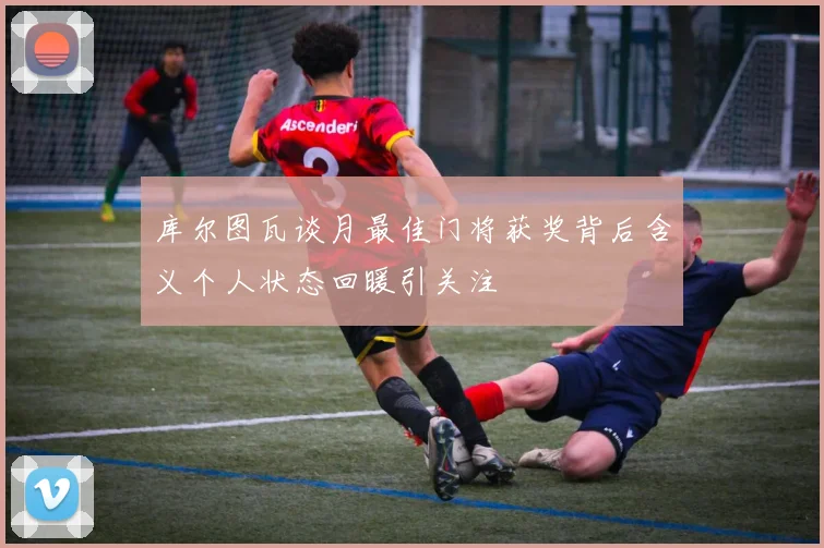 库尔图瓦谈月最佳门将获奖背后含义个人状态回暖引关注