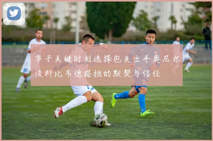 华子关键时刻选择包夹出手奥尼尔谈科比韦德搭档的默契与信任