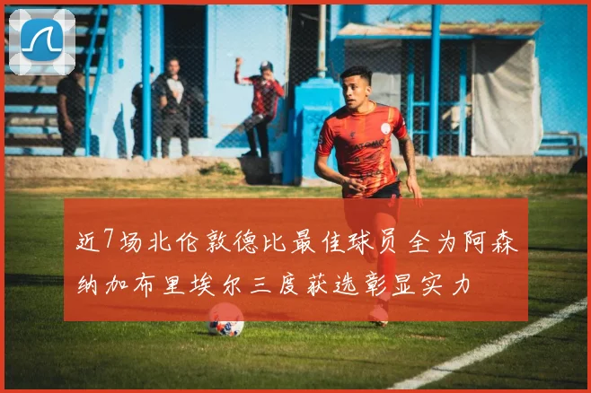 近7场北伦敦德比最佳球员全为阿森纳加布里埃尔三度获选彰显实力