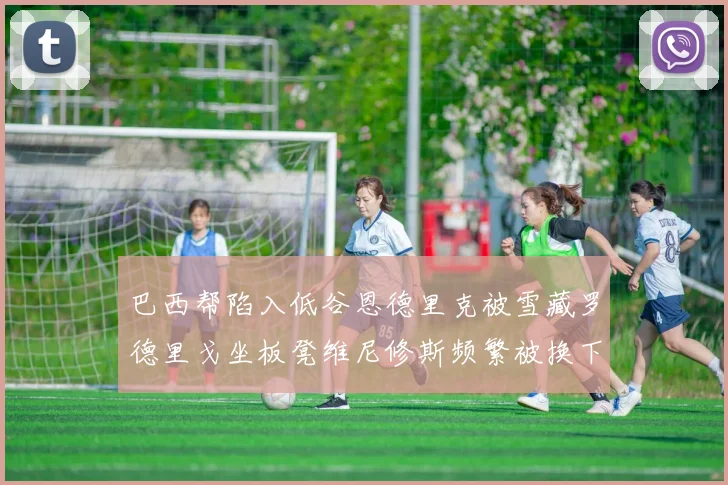 巴西帮陷入低谷恩德里克被雪藏罗德里戈坐板凳维尼修斯频繁被换下