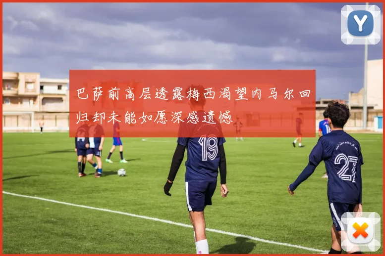 巴萨前高层透露梅西渴望内马尔回归却未能如愿深感遗憾