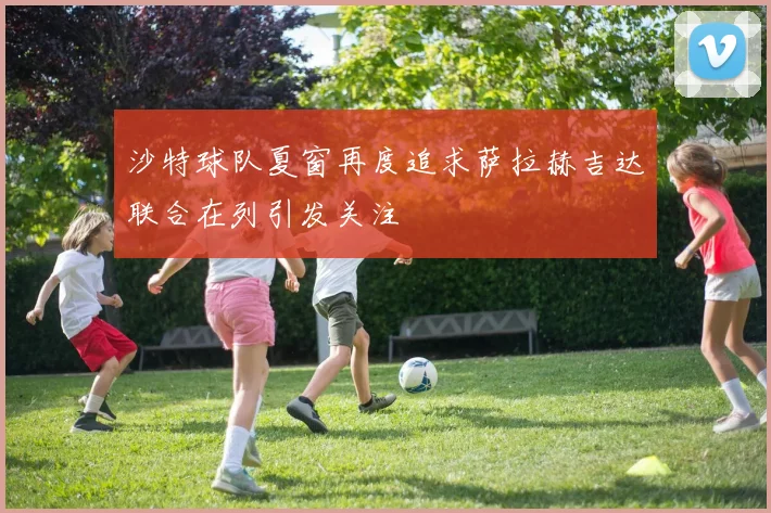 沙特球队夏窗再度追求萨拉赫吉达联合在列引发关注