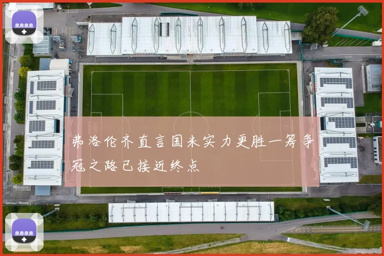弗洛伦齐直言国米实力更胜一筹争冠之路已接近终点
